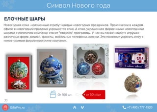 GiftsPro.ru " +7 (495) 777-1920∠ ∠
Новогодняя елка -неизменный атрибут каждых новогодних праздников. Практически в каждом
офисе в новогодний праздник украшается елка. А елка, украшенная фирменными новогодними
шарами с логотипом компании станет "гвоздем" программы. У нас вы также найдете игрушки
различных форм: домики, факелы, мобильные телефоны, елочки. Это позволит украсить елку в
неповторимом фирменном стиле компании.
Символ Нового года
ЕЛОЧНЫЕ ШАРЫ
от 50 р/штОт 100 шт.
33
 