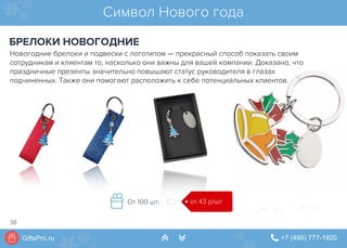 GiftsPro.ru " +7 (495) 777-1920∠ ∠
Символ Нового года
БРЕЛОКИ НОВОГОДНИЕ
от 43 р/штОт 100 шт.
Новогодние брелоки и подвески с логотипом — прекрасный способ показать своим
сотрудникам и клиентам то, насколько они важны для вашей компании. Доказано, что
праздничные презенты значительно повышают статус руководителя в глазах
подчиненных. Также они помогают расположить к себе потенциальных клиентов.
38
 