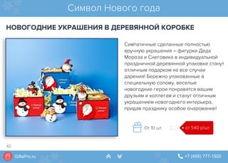 GiftsPro.ru " +7 (495) 777-1920∠ ∠
Симпатичные сделанные полностью
вручную украшения – фигурки Деда
Мороза и Снеговика в индивидуальной
праздничной деревянной упаковке станут
отличным подарком на все случаи
дарения! Бережно упакованные в
специальную солому, веселые
новогодние герои понравятся вашим
друзьям и коллегам и станут отличным
украшением новогоднего интерьера,
придав празднику особое очарование!
Символ Нового года
НОВОГОДНИЕ УКРАШЕНИЯ В ДЕРЕВЯННОЙ КОРОБКЕ
от 540 р/штОт 10 шт.
42
 