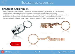 GiftsPro.ru " +7 (495) 777-1920∠ ∠
Бюджетные сувениры
БРЕЛОКИ ДЛЯ КЛЮЧЕЙ
от 4 р/шт
Брелок – это не только простой и изящный способ не растерять свои ключи, но и возможность
проявить свою индивидуальность с помощью этого аксессуара. В нашей коллекции
представлены сувениры брелоки, которые могут и наглядно продемонстрировать Ваши увлечения или
жизненный настрой, и стать дополнением Вашего личного стиля. Порадуйте своих друзей
оригинальными брелоками для ключей – ведь для приятного сюрприза не нужен особый повод!
5
 