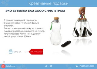 GiftsPro.ru " +7 (495) 777-1920∠ ∠
Креативные подарки
ЭКО-БУТЫЛКА EAU GOOD С ФИЛЬТРОМ
В основе уникальной технологии
очищения воды - угольный фильтр
Binchotan.
Фильтр помещен в бутылку из прочного
пищевого пластика, похожего на стекло,
только гораздо легче - он выдержит
любой удар. объем 800 мл.
от 2700 р/штОт 10 шт.
56
 