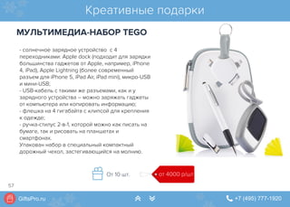 GiftsPro.ru " +7 (495) 777-1920∠ ∠
- солнечное зарядное устройство с 4
переходниками: Apple dock (подходит для зарядки
большинства гаджетов от Apple, например, iPhone
4, iPad), Apple Lightning (более современный
разъем для iPhone 5, iPad Air, iPad mini), микро-USB
и мини-USB;
- USB-кабель с такими же разъемами, как и у
зарядного устройства – можно заряжать гаджеты
от компьютера или копировать информацию;
- флешка на 4 гигабайта с клипсой для крепления
к одежде;
- ручка-стилус 2-в-1, которой можно как писать на
бумаге, так и рисовать на планшетах и
смартфонах.
Упакован набор в специальный компактный
дорожный чехол, застегивающийся на молнию.
Креативные подарки
МУЛЬТИМЕДИА-НАБОР TEGO
от 4000 р/штОт 10 шт.
57
 