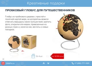 GiftsPro.ru " +7 (495) 777-1920∠ ∠
Креативные подарки
ПРОБКОВЫЙ ГЛОБУС ДЛЯ ПУТЕШЕСТВЕННИКОВ
от 16780 р/штОт 4 шт.
Глобус из пробкового дерева с простой и
понятной картой мира, на которой вы можете
отмечать маршруты своих путешествий, крепить
фото, открытки или марки, привезенные из
разных стран и, конечно же, мечтать о новых
поездках.
61
 