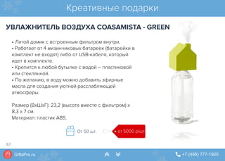 GiftsPro.ru " +7 (495) 777-1920∠ ∠
• Литой домик с встроенным фильтром внутри.
• Работает от 4 мизинчиковых батареек (батарейки в
комплект не входят) либо от USB-кабеля, который
идет в комплекте.
• Крепится к любой бутылке с водой – пластиковой
или стеклянной.
• По желанию, в воду можно добавить эфирные
масла для создания уютной расслабляющей
атмосферы.
Размер (ВхШхГ): 23,2 (высота вместе с фильтром) х
8,3 х 7 см.
Материал: пластик ABS.
Креативные подарки
УВЛАЖНИТЕЛЬ ВОЗДУХА COASAMISTA - GREEN
от 5000 р/штОт 50 шт.
67
 
