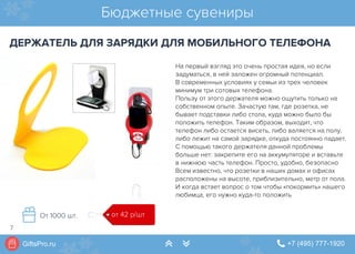 GiftsPro.ru " +7 (495) 777-1920∠ ∠
На первый взгляд это очень простая идея, но если
задуматься, в ней заложен огромный потенциал.
В современных условиях у семьи из трех человек
минимум три сотовых телефона.
Пользу от этого держателя можно ощутить только на
собственном опыте. Зачастую там, где розетка, не
бывает подставки либо стола, куда можно было бы
положить телефон. Таким образом, выходит, что
телефон либо остается висеть, либо валяется на полу,
либо лежит на самой зарядке, откуда постоянно падает.
С помощью такого держателя данной проблемы
больше нет: закрепите его на аккумуляторе и вставьте
в нижнюю часть телефон. Просто, удобно, безопасно
Всем известно, что розетки в наших домах и офисах
расположены на высоте, приблизительно, метр от пола.
И когда встает вопрос о том чтобы «покормить» нашего
любимца, его нужно куда-то положить
Бюджетные сувениры
ДЕРЖАТЕЛЬ ДЛЯ ЗАРЯДКИ ДЛЯ МОБИЛЬНОГО ТЕЛЕФОНА
от 42 р/штОт 1000 шт.
7
 