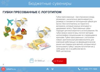 GiftsPro.ru " +7 (495) 777-1920∠ ∠
Губки прессованные - при опускании в воду,
размокают, значительно увеличиваются в
размере и становятся полноценной губкой для
мытья. Они изготовлены из пористого
материала, который хорошо впитывает и
удерживает влагу. Прессованные губки
подходят для многократного использования. На
губки можно нанести ваш логотип методом
шелкографии специальными не стирающимися
красками. Губки прессованные с логотипом -
новый, оригинальный рекламоноситель для
компаний работающих на фармацевтическом
рынке как подарки для врачей, которые могут
использовать губку с вашим логотипом как у
себя дома так и на рабочем месте.
100% целлюлоза.
Бюджетные сувениры
ГУБКИ ПРЕСОВАННЫЕ С ЛОГОТИПОМ
от 15 р/штОт 1000 шт.
8
 
