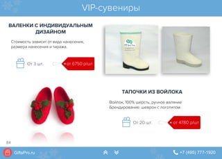 GiftsPro.ru " +7 (495) 777-1920∠ ∠
VIP-сувениры
ВАЛЕНКИ С ИНДИВИДУАЛЬНЫМ
ДИЗАЙНОМ
от 6750 р/штОт 3 шт.
Стоимость зависит от вида нанесения,
размера нанесения и тиража.
ТАПОЧКИ ИЗ ВОЙЛОКА
от 4780 р/штОт 20 шт.
Войлок, 100% шерсть, ручное валяние
Брендирование: шеврон с логотипом.
84
 