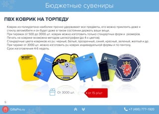 GiftsPro.ru " +7 (495) 777-1920∠ ∠
Коврик из полиуретана наиболее прочно удерживает все предметы, его можно приклеить даже к
стеклу автомобиля и он будет даже в таком состоянии держать ваши вещи.
При тиражах от 500 до 3000 шт. коврик можно изготовить только стандартных форм и  размеров.
Печать на коврике возможна методом шелкографии (до 4-х цветов).
Стандартные цвета ковриков из pu: черный, белый, прозрачный, синий, красный, зеленый, желтый и др.
При тираже от 3000 шт. можно изготовить pu коврик индивидуальной формы и по пантону.
Срок изготовления 4-6 недель.
Бюджетные сувениры
ПВХ КОВРИК НА ТОРПЕДУ
от 15 р/штОт 3000 шт.
9
 