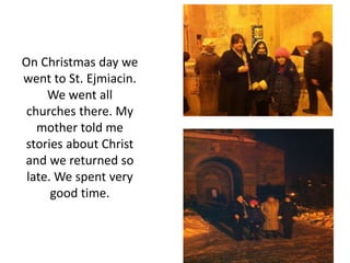 On Christmas day we
went to St. Ejmiacin.
We went all
churches there. My
mother told me
stories about Christ
and we returned so
late. We spent very
good time.
 