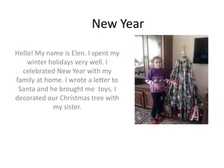 New Year
Hello! My name is Elen. I spent my
winter holidays very well. I
celebrated New Year with my
family at home. I wrote a letter to
Santa and he brought me toys. I
decorated our Christmas tree with
my sister.
 