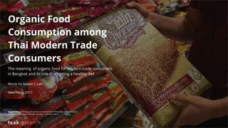 Organic Food
Consumption among
Thai Modern Trade
Consumers
The meaning of organic food for modern trade consumers
in Bangkok and its role in adopting a healthy diet
Words by Sawyer J. Lahr
New Years, 2017
Disclaimer: All photos and quotes are derived from fieldwork or submitted by
participants. All quotations are verbatim - word-for-word.
 