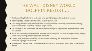 THE WALT DISNEY WORLD
DOLPHIN RESORT …
• The larger Dolphin hotel is anchored by a giant triangular element at its centre,
• intersected by a linear volume with a slightly curved top.
• Four wings expand away from the main building towards the water, while the sprawling
convention centre stretches off at an angle behind.
• the facades of the two hotels are decorated with large-scale patterns. Banana leaves cover
the Dolphin.
• Roofs are topped with ornamental animals that correspond to the building's names, making
them easily distinguishable to guests from afar.
• Graves' firm was responsible for the entire site, including the architecture, interiors,
furniture, signage and artwork.
• The exteriors remain intact, however several rounds of alterations have taken place on the
insides.
 