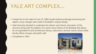 YALE ART COMPLEX…
• A large fire on the night of June 14, 1969 caused extensive damage and during the
repairs, many changes were made to Rudolph's original design.
• Yale University decided to undertake the exterior and interior renovation of the
structure along with the addition of a seven-story History of Art Building that allows
for an expanded Art and Architecture Library, classrooms, seminar rooms, lecture halls,
faculty offices, lounge, and public café.
• Completed in 1963.
 