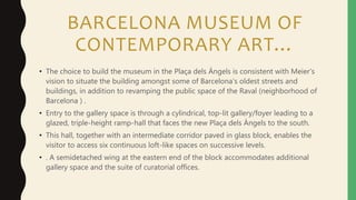 BARCELONA MUSEUM OF
CONTEMPORARY ART…
• The choice to build the museum in the Plaça dels Ángels is consistent with Meier’s
vision to situate the building amongst some of Barcelona’s oldest streets and
buildings, in addition to revamping the public space of the Raval (neighborhood of
Barcelona ) .
• Entry to the gallery space is through a cylindrical, top-lit gallery/foyer leading to a
glazed, triple-height ramp-hall that faces the new Plaça dels Àngels to the south.
• This hall, together with an intermediate corridor paved in glass block, enables the
visitor to access six continuous loft-like spaces on successive levels.
• . A semidetached wing at the eastern end of the block accommodates additional
gallery space and the suite of curatorial offices.
 