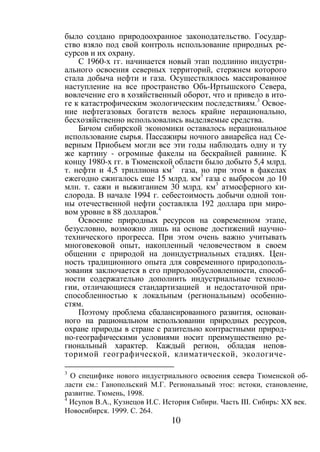 10
было создано природоохранное законодательство. Государ-
ство взяло под свой контроль использование природных ре-
сурсов и их охрану.
С 1960-х гг. начинается новый этап подлинно индустри-
ального освоения северных территорий, стержнем которого
стала добыча нефти и газа. Осуществлялось массированное
наступление на все пространство Обь-Иртышского Севера,
вовлечение его в хозяйственный оборот, что и привело в ито-
ге к катастрофическим экологическим последствиям.3
Освое-
ние нефтегазовых богатств велось крайне нерационально,
бесхозяйственно использовались выделяемые средства.
Бичом сибирской экономики оставалось нерациональное
использование сырья. Пассажиры ночного авиарейса над Се-
верным Приобьем могли все эти годы наблюдать одну и ту
же картину - огромные факелы на бескрайней равнине. К
концу 1980-х гг. в Тюменской области было добыто 5,4 млрд.
т. нефти и 4,5 триллиона км3
газа, но при этом в факелах
ежегодно сжигалось еще 15 млрд. км3
газа с выбросом до 10
млн. т. сажи и выжиганием 30 млрд. км3
атмосферного ки-
слорода. В начале 1994 г. себестоимость добычи одной тон-
ны отечественной нефти составляла 192 доллара при миро-
вом уровне в 88 долларов.4
Освоение природных ресурсов на современном этапе,
безусловно, возможно лишь на основе достижений научно-
технического прогресса. При этом очень важно учитывать
многовековой опыт, накопленный человечеством в своем
общении с природой на доиндустриальных стадиях. Цен-
ность традиционного опыта для современного природополь-
зования заключается в его природообусловленности, способ-
ности содержательно дополнить индустриальные техноло-
гии, отличающиеся стандартизацией и недостаточной при-
способленностью к локальным (региональным) особенно-
стям.
Поэтому проблема сбалансированного развития, основан-
ного на рациональном использовании природных ресурсов,
охране природы в стране с разительно контрастными природ-
но-географическими условиями носит преимущественно ре-
гиональный характер. Каждый регион, обладая непов-
торимой географической, климатической, экологиче-
3
О специфике нового индустриального освоения севера Тюменской об-
ласти см.: Ганопольский М.Г. Региональный этос: истоки, становление,
развитие. Тюмень, 1998.
4
Исупов В.А., Кузнецов И.С. История Сибири. Часть III. Сибирь: XX век.
Новосибирск. 1999. С. 264.
Copyright ОАО «ЦКБ «БИБКОМ» & ООО «Aгентство Kнига-Cервис»
 