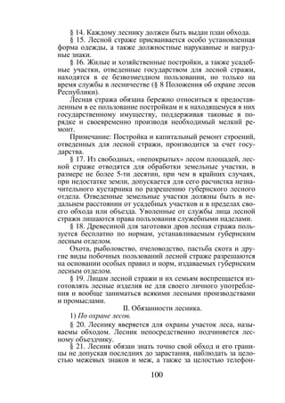 100
§ 14. Каждому леснику должен быть выдан план обхода.
§ 15. Лесной страже присваивается особо установленная
форма одежды, а также должностные нарукавные и нагруд-
ные знаки.
§ 16. Жилые и хозяйственные постройки, а также усадеб-
ные участки, отведенные государством для лесной стражи,
находятся в ее безвозмездном пользовании, но только на
время службы в лесничестве (§ 8 Положения об охране лесов
Республики).
Лесная стража обязана бережно относиться к предостав-
ленным в ее пользование постройкам и к находящемуся в них
государственному имуществу, поддерживая таковые в по-
рядке и своевременно производя необходимый мелкий ре-
монт.
Примечание: Постройка и капитальный ремонт строений,
отведенных для лесной стражи, производится за счет госу-
дарства.
§ 17. Из свободных, «непокрытых» лесом площадей, лес-
ной страже отводятся для обработки земельные участки, в
размере не более 5-ти десятин, при чем в крайних случаях,
при недостатке земли, допускается для сего расчистка незна-
чительного кустарника по разрешению губернского лесного
отдела. Отведенные земельные участки должны быть в не-
дальнем расстоянии от усадебных участков и в пределах сво-
его обхода или объезда. Уволенные от службы лица лесной
стражи лишаются права пользования служебными наделами.
§ 18. Древесиной для заготовки дров лесная стража поль-
зуется бесплатно по нормам, устанавливаемым губернским
лесным отделом.
Охота, рыболовство, пчеловодство, пастьба скота и дру-
гие виды побочных пользований лесной страже разрешаются
на основании особых правил и норм, издаваемых губернским
лесным отделом.
§ 19. Лицам лесной стражи и их семьям воспрещается из-
готовлять лесные изделия не для своего личного употребле-
ния и вообще заниматься всякими лесными производствами
и промыслами.
II. Обязанности лесника.
1) По охране лесов.
§ 20. Леснику вверяется для охраны участок леса, назы-
ваемы обходом. Лесник непосредственно подчиняется лес-
ному объездчику.
§ 21. Лесник обязан знать точно свой обход и его грани-
цы не допуская последних до зарастания, наблюдать за цело-
стью межевых знаков и меж, а также за целостью телефон-
Copyright ОАО «ЦКБ «БИБКОМ» & ООО «Aгентство Kнига-Cервис»
 