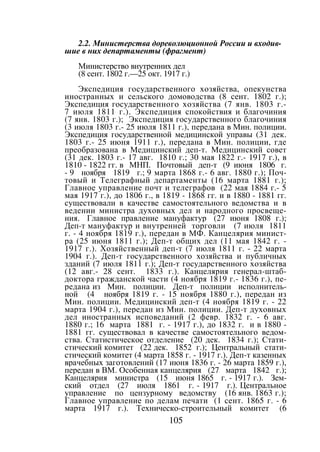 105
2.2. Министерства дореволюционной России и входив-
шие в них департаменты (фрагмент)
Министерство внутренних дел
(8 сент. 1802 г.—25 окт. 1917 г.)
Экспедиция государственного хозяйства, опекунства
иностранных и сельского домоводства (8 сент. 1802 г.);
Экспедиция государственного хозяйства (7 янв. 1803 г.-
7 июля 1811 г.). Экспедиция спокойствия и благочиния
(7 янв. 1803 г.); Экспедиция государственного благочиния
(3 июля 1803 г.- 25 июля 1811 г.), передана в Мин. полиции.
Экспедиция государственной медицинской управы (31 дек.
1803 г.- 25 июня 1911 г.), передана в Мин. полиции, где
преобразована в Медицинский деп-т. Медицинский совет
(31 дек. 1803 г.- 17 авг. 1810 г.; 30 мая 1822 г.- 1917 г.), в
1810 - 1822 гг. в МНП. Почтовый деп-т (9 июня 1806 г.
- 9 ноября 1819 г.; 9 марта 1868 г.- 6 авг. 1880 г.); Поч-
товый и Телеграфный департаменты (16 марта 1881 г.);
Главное управление почт и телеграфов (22 мая 1884 г.- 5
мая 1917 г.), до 1806 г., в 1819 - 1868 гг. и в 1880 - 1881 гг.
существовали в качестве самостоятельного ведомства и в
ведении министра духовных дел и народного просвеще-
ния. Главное правление мануфактур (27 июня 1808 г.);
Деп-т мануфактур и внутренней торговли (7 июля 1811
г. - 4 ноября 1819 г.), передан в МФ. Канцелярия минист-
ра (25 июня 1811 г.); Деп-т общих дел (11 мая 1842 г. -
1917 г.). Хозяйственный деп-т (7 июля 1811 г. - 22 марта
1904 г.). Деп-т государственного хозяйства и публичных
зданий (7 июля 1811 г.); Деп-т государственного хозяйства
(12 авг.- 28 сент. 1833 г.). Канцелярия генерал-штаб-
доктора гражданской части (4 ноября 1819 г.- 1836 г.), пе-
редана из Мин. полиции. Деп-т полиции исполнитель-
ной (4 ноября 1819 г. - 15 ноября 1880 г.), передан из
Мин. полиции. Медицинский деп-т (4 ноября 1819 г. - 22
марта 1904 г.), передан из Мин. полиции. Деп-т духовных
дел иностранных исповеданий (2 февр. 1832 г. - 6 авг.
1880 г.; 16 марта 1881 г. - 1917 г.), до 1832 г. и в 1880 -
1881 гг. существовал в качестве самостоятельного ведом-
ства. Статистическое отделение (20 дек. 1834 г.); Стати-
стический комитет (22 дек. 1852 г.); Центральный стати-
стический комитет (4 марта 1858 г. - 1917 г.). Деп-т казенных
врачебных заготовлений (17 июня 1836 г. - 26 марта 1859 г.),
передан в ВМ. Особенная канцелярия (27 марта 1842 г.);
Канцелярия министра (15 июня 1865 г. - 1917 г.). Зем-
ский отдел (27 июля 1861 г. - 1917 г.). Центральное
управление по цензурному ведомству (16 янв. 1863 г.);
Главное управление по делам печати (1 сент. 1865 г. - 6
марта 1917 г.). Техническо-строительный комитет (6
Copyright ОАО «ЦКБ «БИБКОМ» & ООО «Aгентство Kнига-Cервис»
 