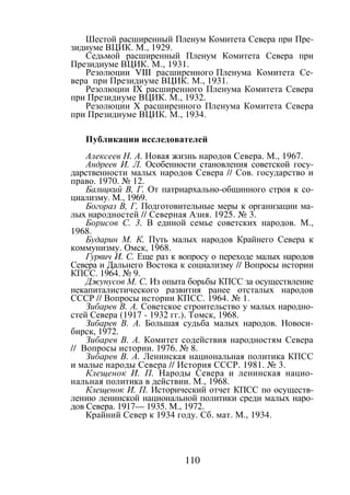 110
Шестой расширенный Пленум Комитета Севера при Пре-
зидиуме ВЦИК. М., 1929.
Седьмой расширенный Пленум Комитета Севера при
Президиуме ВЦИК. М., 1931.
Резолюции VIII расширенного Пленума Комитета Се-
вера при Президиуме ВЦИК. М., 1931.
Резолюции IX расширенного Пленума Комитета Севера
при Президиуме ВЦИК. М., 1932.
Резолюции X расширенного Пленума Комитета Севера
при Президиуме ВЦИК. М., 1934.
Публикации исследователей
Алексеев Н. А. Новая жизнь народов Севера. М., 1967.
Андреев И. Л. Особенности становления советской госу-
дарственности малых народов Севера // Сов. государство и
право. 1970. № 12.
Балицкий В, Г. От патриархально-общинного строя к со-
циализму. М., 1969.
Богораз В, Г, Подготовительные меры к организации ма-
лых народностей // Северная Азия. 1925. № 3.
Борисов С. 3. В единой семье советских народов. М.,
1968.
Бударин М. К. Путь малых народов Крайнего Севера к
коммунизму. Омск, 1968.
Гурвич И. С. Еще раз к вопросу о переходе малых народов
Севера и Дальнего Востока к социализму // Вопросы истории
КПСС. 1964. № 9.
Джунусов М. С. Из опыта борьбы КПСС за осуществление
некапиталистического развития ранее отсталых народов
СССР // Вопросы истории КПСС. 1964. № 1.
Зибарев В. А. Советское строительство у малых народно-
стей Севера (1917 - 1932 гг.). Томск, 1968.
Зибарев В. А. Большая судьба малых народов. Новоси-
бирск, 1972.
Зибарев В. А. Комитет содействия народностям Севера
// Вопросы истории. 1976. № 8.
Зибарев В. А. Ленинская национальная политика КПСС
и малые народы Севера // История СССР. 1981. № 3.
Клещенок И. П. Народы Севера и ленинская нацио-
нальная политика в действии. М., 1968.
Клещенок И. П. Исторический отчет КПСС по осуществ-
лению ленинской национальной политики среди малых наро-
дов Севера. 1917— 1935. М., 1972.
Крайний Север к 1934 году. Сб. мат. М., 1934.
Copyright ОАО «ЦКБ «БИБКОМ» & ООО «Aгентство Kнига-Cервис»
 
