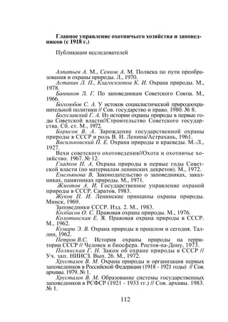 112
Главное управление охотничьего хозяйства и заповед-
ников (с 1918 г.)
Публикации исследователей
Алпатьев А. М., Сенков А. М. Полвека по пути преобра-
зования и охраны природы. Л., 1970.
Астанин Л. П., Клагосклопоа К. И. Охрана природы. М.,
1978.
Банников Л. Г. По заповедникам Советского Союза. М.,
1966.
Боголюбов С. А. У истоков социалистической природоохра-
нительной политики // Сов. государство и право. 1980. № 8.
Богуславский Г. А. Из истории охраны природы в первые го-
ды Советской власти//Строительство Советского государ-
ства. Сб. ст. М., 1972.
Борисов В. А. Зарождение государственной охраны
природы в СССР и роль В. И. Ленина/Астрахань, 1961.
Васильковский П. Е. Охрана природы и краеведы. М.-Л.,
1927.
Вехи советского охотоведения//Охота и охотничье хо-
зяйство. 1967. № 12.
Гладков Н. А. Охрана природы в первые годы Совет-
ской власти (по материалам ленинских декретов). М., 1972.
Емельянова В, Законодательство о заповедниках, заказ-
никах, памятниках природы. М., 1971.
Жмотов А. И. Государственное управление охраной
природы в СССР. Саратов, 1983.
Жуков П. И. Ленинские принципы охраны природы.
Минск, 1969.
Заповедники СССР. Изд. 2. М., 1983.
Колбасов О. С. Правовая охрана природы. М., 1976.
Колотинская Е. Я. Правовая охрана природы в СССР.
М., 1962.
Кумари Э. В. Охрана природы в прошлом и сегодня. Тал-
лин, 1962.
Петров В.С. История охраны природы на терри-
тории СССР // Человек и биосфера. Ростов-на-Дону, 1973.
Полянская Г. Н. Закон об охране природы в СССР //
Уч. зап. НИИСЗ. Вып. 26. М., 1972.
Хрусталев В. М. Охрана природы и организация первых
заповедников в Российской Федерации (1918 - 1921 годы) // Сов.
архивы. 1979. № 1.
Хрусталев В. М. Образование системы государственных
заповедников в РСФСР (1921 - 1933 гг.) // Сов. архивы. 1983.
№ 1.
Copyright ОАО «ЦКБ «БИБКОМ» & ООО «Aгентство Kнига-Cервис»
 