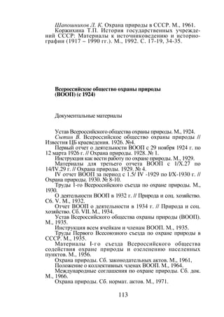 113
Шапошников Л. К. Охрана природы в СССР. М., 1961.
Коржихина Т.П. История государственных учрежде-
ний СССР: Материалы к источниковедению и историо-
графии (1917 – 1990 гг.). М., 1992. С. 17-19, 34-35.
Всероссийское общество охраны природы
(ВООП) (с 1924)
Документальные материалы
Устав Всероссийского общества охраны природы. М., 1924.
Сытин В. Всероссийское общество охраны природы //
Известия ЦБ краеведения. 1926. №4.
Первый отчет о деятельности ВООП с 29 ноября 1924 г. по
12 марта 1926 г. // Охрана природы. 1928. № 1.
Инструкция как вести работу по охране природы. М., 1929.
Материалы для третьего отчета ВООП с 1/Х.27 по
14/IV.29 г. // Охрана природы. 1929. № 4.
IV отчет ВООП за период с 1.5/ IV -1929 по I/X-1930 г. //
Охрана природы. 1930. № 8-10.
Труды 1-го Всероссийского съезда по охране природы. М.,
1930.
О деятельности ВООП в 1932 г. // Природа и соц. хозяйство.
C6. V. М., 1932.
Отчет ВООП о деятельности в 1934 г. // Природа и соц.
хозяйство. Сб. VII. М., 1934.
Устав Всероссийского общества охраны природы (ВООП).
М., 1935.
Инструкция всем ячейкам и членам ВООП. М., 1935.
Труды Первого Всесоюзного съезда по охране природы в
СССР. М., 1935.
Материалы I-го съезда Всероссийского общества
содействия охране природы и озеленению населенных
пунктов. М., 1956.
Охрана природы. Сб. законодательных актов. М., 1961,
Положение о коллективных членах ВООП. М., 1964.
Международные соглашения по охране природы. Сб. док.
М., 1966.
Охрана природы. Сб. нормат. актов. М., 1971.
Copyright ОАО «ЦКБ «БИБКОМ» & ООО «Aгентство Kнига-Cервис»
 