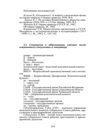 114
Публикации исследователей
Кулагин Я., Кожевников Г. К вопросу о всесоюзном органе
по охране природы // Охрана природы, 1930. № 6.
Ларина В. Г. Из истории Всероссийского общества охра-
ны природы (1924-1941 гг.) // Сов. архивы. 1982. N 2.
Макаров В.Н. Охрана природы в СССР. М., 1947.
Об охране природы. М., 1925.
Коржихина Т.П. Общественные организации в СССР:
Материалы к источниковедению и историографии (1917
– 1990 гг.). М., 1992. С. 141-142.
2.5. Сокращения и аббревиатуры, которые могут
встретиться в документах и литературе
админ. - административный
Б. - береза
б. - бывший
Бюлл. - бюллетень
в. (вер.) - верст
волисполком (вик) - волостной исполнительный комитет
восст. - восстание
ВПСО - Всероссийский производственный союз охотни-
ков
ВЦИК - Всероссийский Центральный Исполнительный
Комитет
вх. - входящий
г. - город, год
га - гектар
ГАРФ - Государственный архив Российской Федерации
ГАСО - Государственный архив Свердловской области
ГАТО - Государственный архив Тюменской области
ГИК - губернский исполнительный комитет
гг. - годы
гос. - государственный
госдоход - государственные доходы
госорганы - государственные органы
гр. - группа, гражданин
Губземуправление, Губзу (ГЗУ) - земельное управление
исполнительного комитета губернского Совета рабочих, кре-
стьянских и красноармейских депутатов
Гублесотдел (ГЛО) - лесной отдел исполнительного ко-
митета губернского Совета рабочих, крестьянских и красно-
армейских депутатов
Copyright ОАО «ЦКБ «БИБКОМ» & ООО «Aгентство Kнига-Cервис»
 