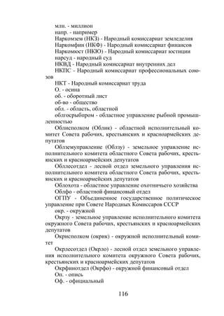 116
млн. - миллион
напр. - например
Наркомзем (НКЗ) - Народный комиссариат земледелия
Наркомфин (НКФ) - Народный комиссариат финансов
Наркомюст (НКЮ) - Народный комиссариат юстиции
нарсуд - народный суд
НКВД - Народный комиссариат внутренних дел
НКПС - Народный комиссариат профессиональных сою-
зов
НКТ - Народный комиссариат труда
О. - осина
об. - оборотный лист
об-во - общество
обл. - область, областной
облгосрыбпром - областное управление рыбной промыш-
ленностью
Облисполком (Облик) - областной исполнительный ко-
митет Совета рабочих, крестьянских и красноармейских де-
путатов
Облземуправление (Облзу) - земельное управление ис-
полнительного комитета областного Совета рабочих, кресть-
янских и красноармейских депутатов
Обллесотдел - лесной отдел земельного управления ис-
полнительного комитета областного Совета рабочих, кресть-
янских и красноармейских депутатов
Облохота - областное управление охотничьего хозяйства
Облфо - областной финансовый отдел
ОГПУ - Объединенное государственное политическое
управление при Совете Народных Комиссаров СССР
окр. - окружной
Окрзу - земельное управление исполнительного комитета
окружного Совета рабочих, крестьянских и красноармейских
депутатов
Окрисполком (окрик) - окружной исполнительный коми-
тет
Окрлесотдел (Окрло) - лесной отдел земельного управле-
ния исполнительного комитета окружного Совета рабочих,
крестьянских и красноармейских депутатов
Окрфинотдел (Окрфо) - окружной финансовый отдел
Оп. - опись
Оф. - официальный
Copyright ОАО «ЦКБ «БИБКОМ» & ООО «Aгентство Kнига-Cервис»
 