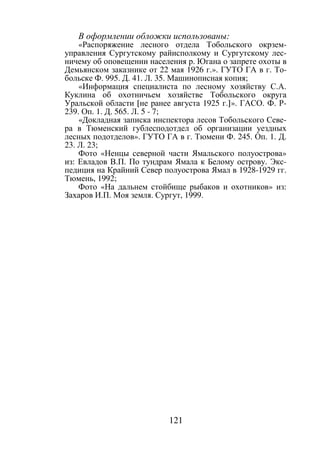 121
В оформлении обложки использованы:
«Распоряжение лесного отдела Тобольского окрзем-
управления Сургутскому райисполкому и Сургутскому лес-
ничему об оповещении населения р. Югана о запрете охоты в
Демьянском заказнике от 22 мая 1926 г.». ГУТО ГА в г. То-
больске Ф. 995. Д. 41. Л. 35. Машинописная копия;
«Информация специалиста по лесному хозяйству С.А.
Куклина об охотничьем хозяйстве Тобольского округа
Уральской области [не ранее августа 1925 г.]». ГАСО. Ф. Р-
239. Оп. 1. Д. 565. Л. 5 - 7;
«Докладная записка инспектора лесов Тобольского Севе-
ра в Тюменский гублесподотдел об организации уездных
лесных подотделов». ГУТО ГА в г. Тюмени Ф. 245. Оп. 1. Д.
23. Л. 23;
Фото «Ненцы северной части Ямальского полуострова»
из: Евладов В.П. По тундрам Ямала к Белому острову. Экс-
педиция на Крайний Север полуострова Ямал в 1928-1929 гг.
Тюмень, 1992;
Фото «На дальнем стойбище рыбаков и охотников» из:
Захаров И.П. Моя земля. Сургут, 1999.
Copyright ОАО «ЦКБ «БИБКОМ» & ООО «Aгентство Kнига-Cервис»
 