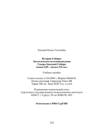 122
Евгений Ильич Гололобов
История Сибири:
Экологическое источниковедение
Северо-Западной Сибири
(конец XIX - начало XX вв.)
Учебное пособие
Сдано в печать 11.04.2005 г. Формат 60х84/16
Печать ризограф. Гарнитура Times NR
Тираж 100 экз. Заказ №20. Усл. п.л.6,0
Редакционно-издательский отдел
Сургутского государственного педагогического института
628417, г. Сургут, 50 лет ВЛКСМ, 10/2
Отпечатано в РИО СурГПИ
Copyright ОАО «ЦКБ «БИБКОМ» & ООО «Aгентство Kнига-Cервис»
 