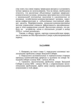 18
ству взять под свою охрану природные ресурсы и установить
четкие правила их использования. Тем не менее, необходимо
отметить, что различные объективные (суровые природно-
климатические условия, громадные пространства в сочетании
с минимальной плотностью населения и удаленностью от
основных хозяйственно-административных центров, нераз-
витая инфраструктура) и субъективные (постоянный дефи-
цит средств, бюрократизация, командно-административные
методы управления) снижали эффективность предпринимае-
мых в этом направлении усилий. Достаточно сказать, что ра-
бота по устройству лесов и охотничьих угодий в конце
1920-гг. только начиналась.
Такова, в общих чертах, картина взаимодействия приро-
ды и человека на Обь-Иртышском Севере в рассматриваемый
период.
ЗАДАНИЯ
1. Опираясь на текст главы 1, определите основные эко-
логические проблемы севера Западной Сибири.
2. Определите положительные и отрицательные стороны
процесса взаимодействия природы и человека на севере За-
падной Сибири в конце XIX – начале XX вв.
3. Сравните экологические проблемы севера Западной
Сибири в конце XIX – начале XX вв. с современными эколо-
гическими проблемами. Дайте свою оценку произошедшим
изменениям в этой сфере.
Copyright ОАО «ЦКБ «БИБКОМ» & ООО «Aгентство Kнига-Cервис»
 