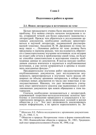 19
Глава 2
Подготовка к работе в архиве
2.1. Поиск литературы и источников по теме
Целью предыдущего очерка было введение читателя в
проблему. Его можно считать началом погружения в те-
му, отправной точкой для более серьезного знакомства с
литературой. Прежде чем обратиться к исследованию ар-
хивных документов, необходимо свободно ориентиро-
ваться в научной литературе, посвященной рассматри-
ваемой тематике. Академик Н. М. Дружинин по этому по-
воду писал « . . . Основные работы по теме должны быть
продуманы и оценены раньше, чем исследователь обратит-
ся к самостоятельному изучению источников: если историк
не отдает себе отчета в проблематике своей темы, он будет
не способен самостоятельно и всесторонне извлечь необ-
ходимые данные из документов. Я всегда находил необхо-
димым сначала вчитаться и вдуматься в опубликованные
источники, а уже потом отправляться в архивы и подни-
мать неизданные фонды».21
Предварительное изучение работ предшественников,
опубликованных документов, дает исследователю воз-
можность ориентироваться в изучении часто весьма об-
ширных по объему архивных материалов, в отборе суще-
ственных новых документов из числа уже известных и ма-
лосущественных. Наконец, это дает возможность учиты-
вать опыт критического анализа уже выявленных и опуб-
ликованных документов при новом обращении к этим ма-
териалам.
Сначала необходимо познакомиться с литературой,
отражающей теоретико-методологические аспекты про-
блемы: о соотношении природного и социального в ис-
торическом процессе, роли природных условий в жизни
общества и т.д.22
Это даст возможность анализировать
новую информацию, а не просто пересказывать ее. За-
21
Шепелев Л.Е. Работа исследователя с архивными документами.
М.,-Л., 1966. С. 6.
22
Общество и природа: Исторические этапы и формы взаимодействия.
М., 1981; Взаимодействие общества и природы. М., 1983.; Традицион-
ный опыт природопользования в России. М., 1998, и др.
Copyright ОАО «ЦКБ «БИБКОМ» & ООО «Aгентство Kнига-Cервис»
 