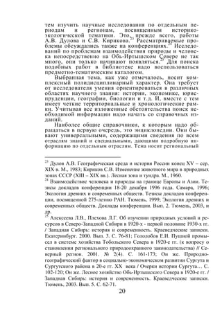 20
тем изучить научные исследования по отдельным пе-
риодам и регионам, посвященным историко-
экологической тематики. Это, прежде всего, работы
А.В. Дулова и С.В. Кирикова.23
Рассматриваемые про-
блемы обсуждались также на конференциях.24
Исследо-
ваний по проблемам взаимодействия природы и челове-
ка непосредственно на Обь-Иртышском Севере не так
много, они только начинают появляться.25
Для поиска
подобных работ в библиотеке надо воспользоваться
предметно-тематическим каталогом.
Выбранная тема, как уже отмечалось, носит ком-
плексный полидисциплинарный характер. Она требует
от исследователя умения ориентироваться в различных
областях научного знания: истории, экономике, юрис-
пруденции, географии, биологии и т.д. И, вместе с тем
имеет четкие территориальные и хронологические рам-
ки. Учитывая все изложенные обстоятельства поиск не-
обходимой информации надо начать со справочных из-
даний.
Наиболее общие справочники, к которым надо об-
ращаться в первую очередь, это энциклопедии. Они бы-
вают универсальными, содержащими сведения по всем
отраслям знаний и специальными, дающими подробную ин-
формацию по отдельным отраслям. Тема носит региональный
23
Дулов А.В. Географическая среда и история России конец XV – сер.
XIX в. М., 1983; Кириков С.В. Изменение животного мира в природных
зонах СССР (XIII – XIX вв.). Лесная зона и тундра. М., 1960.
24
Взаимодействие человека и природы на границе Европы и Азии. Те-
зисы докладов конференции 18-20 декабря 1996 года. Самара, 1996;
Экология древних и современных обществ. Тезисы докладов конферен-
ции, посвященной 275-летию РАН. Тюмень, 1999; Экология древних и
современных обществ. Доклады конференции. Вып. 2. Тюмень, 2003, и
др.
25
Алексеева Л.В., Плехова Л.Г. Об изучении природных условий и ре-
сурсов в Северо-Западной Сибири в 1920-х - первой половине 1930-х гг.
/ Западная Сибирь: история и современность. Краеведческие записки.
Екатеринбург. 2000. Вып. 3. С. 76-81; Гололобов Е.И. Пушной промы-
сел в системе хозяйства Тобольского Севера в 1920-е гг. (к вопросу о
становлении регионального природоохранного законодательства) // Се-
верный регион. 2001. № 2(4). С. 161-173; Он же. Природно-
географический фактор в социально-экономическом развитии Сургута и
Сургутского района в 20-е гг. XX века / Очерки истории Сургута… С.
102-120; Он же. Лесное хозяйство Обь-Иртышского Севера в 1920-е гг. /
Западная Сибирь: история и современность. Краеведческие записки.
Тюмень, 2003. Вып. 5. С. 62-71.
Copyright ОАО «ЦКБ «БИБКОМ» & ООО «Aгентство Kнига-Cервис»
 
