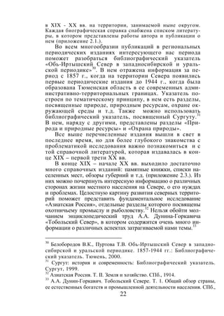 22
в XIX - XX вв. на территории, занимаемой ныне округом.
Каждая биографическая справка снабжена списком литерату-
ры, в котором представлены работы автора и публикации о
нем (приложение 2.1.).
Во всем многообразии публикаций в региональных
периодических изданиях интересующего нас периода
поможет разобраться библиографический указатель
«Обь-Иртышский Север в западносибирской и ураль-
ской периодике»30
. В нем отражена информация за пе-
риод с 1857 г., когда на территории Севера появились
первые периодические издания до 1944 г., когда была
образована Тюменская область в ее современных адми-
нистративно-территориальных границах. Указатель по-
строен по тематическому принципу, в нем есть разделы,
посвященные природе, природным ресурсам, охране ок-
ружающей среды и т.д. Также можно использовать
библиографический указатель, посвященный Сургуту.31
В нем, наряду с другими, представлены разделы «При-
рода и природные ресурсы» и «Охрана природы».
Все выше перечисленные издания вышли в свет в
последнее время, но для более глубокого знакомства с
проблематикой исследования важно познакомиться и с
той справочной литературой, которая издавалась в кон-
це XIX – первой трети XX вв.
В конце XIX – начале XX вв. выходило достаточно
много справочных изданий: памятные книжки, списки на-
селенных мест, обзоры губерний и т.д. (приложение 2.3.). Из
них можно почерпнуть интересную информацию о различных
сторонах жизни местного населения на Севере, о его нуждах
и проблемах. Целостную картину развития северных террито-
рий поможет представить фундаментальное исследование
«Азиатская Россия», отдельные разделы которого посвящены
охотничьему промыслу и рыболовству.32
Нельзя обойти мол-
чанием энциклопедический труд А.А. Дунина-Горкавича
«Тобольский Север», в котором содержится очень много ин-
формации о различных аспектах затрагиваемой нами темы.33
30
Белобородов В.К., Пуртова Т.В. Обь-Иртышский Север в западно-
сибирской и уральской периодике. 1857-1944 гг.: Библиографиче-
ский указатель. Тюмень, 2000.
31
Сургут: история и современность: Библиографический указатель.
Сургут, 1999.
32
Азиатская Россия. Т. II. Земля и хозяйство. СПб., 1914.
33
А.А. Дунин-Горкавич. Тобольский Севере. Т. 1. Общий обзор страны,
ее естественных богатств и промышленной деятельности населения. СПб.,
Copyright ОАО «ЦКБ «БИБКОМ» & ООО «Aгентство Kнига-Cервис»
 