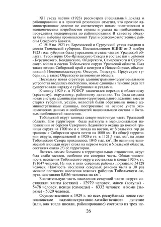 26
XII съезд партии (1923) рассмотрел специальный доклад о
районировании и в принятой резолюции отметил, что прежнее ад-
министративное деление не соответствует новым политическим и
экономическим потребностям страны и указал на необходимость
проведения эксперимента по районированию В качестве объек-
та были выбраны промышленный Урал и сельскохозяйственные рай-
оны Северного Кавказа.
С 1919 по 1923 гг. Березовский и Сургутский уезды входили в
состав Тюменской губернии. Постановлением ВЦИК от 3 ноября
1923 года губерния была упразднена и стала частью Уральской об-
ласти. Территория Обь-Иртышского Севера в составе пяти районов
- Березовского, Кондинского, Обдорского, Самаровского и Сургут-
ского вошла в состав Тобольского округа Уральской области. Был
также создан Сибирский край с центром в Новосибирске, объеди-
нивший Новониколаевскую, Омскую, Томскую, Иркутскую гу-
бернии, а также Ойратскую автономную область.
Поскольку новая структура административно-территориального
устройства вводилась постепенно, новые единицы в течение ряда лет
существовали наряду с губерниями и уездами.
К концу 1929 г. в РСФСР закончился переход к областному
(краевому), окружному, районному делению. Так была создана
новая система административно-территориального деления: вместо
старых губерний, уездов, волостей были образованы новые ад-
министративные единицы, построенные на основе учета эко-
номических данных и особенностей национального состава и быто-
вых особенностей населения.
Тобольский округ занимал северо-восточную часть Уральской
области. Его территория была вытянута в меридиональном на-
правлении от берегов Северного Ледовитого океана до южной гра-
ницы округа на 1700 км и с запада на восток, от Уральских гор до
границы с Сибирским краем почти на 1000 км. Из общей террито-
рии округа, определяемой в 1920-е гг. в 1121,3 тыс. км2
, на долю
Тобольского Севера приходилось 1045 тыс. км2
. По величине зани-
маемой площади округ стоял на первом месте в Уральской области,
составляя около 2/3 ее территории.
Являясь самым большим в территориальном отношении, округ
был слабо заселен, особенно его северная часть. Общая числен-
ность населения Тобольского округа составляла в конце 1920-х гг.
191647 человек. Из них в пяти северных районах проживало 54128
человек. Плотность населения северных районов была в 30 раз
меньше плотности населения южных районов Тобольского ок-
руга, составляя 0,056 человека на км2
.
Значительную часть населения северной части округа со-
ставляли ханты (остяки) - 12979 человек, манси (вогулы) -
5478 человек, ненцы (самоеды) - 8332 человек и коми (зы-
ряне) - 5329 человек.
Осуществленное к 1929 г. во всех республиках новое гос-
плановское «административно-хозяйственное» деление
(или, как тогда писали, районирование) состояло из трех ие-
Copyright ОАО «ЦКБ «БИБКОМ» & ООО «Aгентство Kнига-Cервис»
 