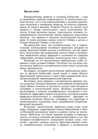 3
Предисловие
Взаимодействие природы и человека (общества) – одна
из важнейших проблем современности. В значительной сте-
пени потому, что в этом взаимодействии у человека преобла-
дала тенденция к покорению природы, во многом сохранив-
шаяся до нашего времени. Развитие России по такому пути
привело к потере значительного числа естественных бо-
гатств. В ряде регионов страны деятельность человека, иг-
норировавшего экологические знания, нарушила допустимые
пределы, что привело к тяжелым экологическим последст-
виям. К таким регионам можно отнести Сибирь в целом, и
Северо-Западную Сибирь, в частности.
Исторический опыт, как положительный, так и отрица-
тельный, использования человеком природных ресурсов на
севере Западной Сибири полезен и необходим, так как может
быть использован при разрешении многих новых и неизбеж-
ных конфликтов между природой и человеком на северных
территориях, которые занимают значительную часть страны.
Несмотря на это экологическая проблематика слабо от-
ражена в курсе истории Сибири. Тем более что изучение эко-
логических проблем в историческом ключе имеет целый ряд
явных преимуществ.
Во-первых: историко-экологическая проблематика выхо-
дит за пределы какой-либо одной науки, а также области
практической деятельности и имеет ярко выраженный поли-
дисциплинарный, мировоззренческий характер.
Во-вторых: роли природы в историческом процессе все-
гда уделялось большое внимание в российской исторической
науке. Важно отметить, в частности, тесную связь истории и
географии в отечественной науке. Начинать историческое
исследование с анализа географического положения и осо-
бенностей территории страны или региона, изучения влияния
природно-климатических и географических факторов на
тенденции развития общества, специфику его структуры и
экономического положения стало своеобразной историогра-
фической традицией.
В-третьих: экологические проблемы очень остро стоят
перед северными территориями (Ханты-Мансийский и Яма-
ло-Ненецкий автономные округа в данном случае не исклю-
чение). Проблемы эти имеют давнюю историю и появились
задолго до начала освоения месторождений нефти и газа. Без
историко-географического осмысления модные слова «эко-
логия», «регион» лишены смысла. Пространственная слепо-
та, потребительское отношение к природе и историческая
Copyright ОАО «ЦКБ «БИБКОМ» & ООО «Aгентство Kнига-Cервис»
 