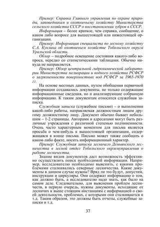 37
Пример: Справка Главного управления по охране приро-
ды, заповедникам и охотничьему хозяйству Министерства
сельского хозяйства СССР о восстановлении зубров в СССР.
Информация – более краткое, чем справка, сообщение, о
каком либо вопросе для вышестоящей или нижестоящей ор-
ганизации.
Пример: Информация специалиста по лесному хозяйству
С.А. Куклина об охотничьем хозяйстве Тобольского округа
Уральской области.
Обзор – подробное освещение состояния какого-либо во-
проса, нередко со статистическими таблицами. Обычно ни-
куда не направляется.
Пример: Обзор центральной гидрохимической лаборато-
рии Министерства мелиорации и водного хозяйства РСФСР
о загрязненности поверхностных вод РСФСР за 1965-1970
гг.
На основе местных данных, путем обобщения первичной
информации создавались документы, не только содержащие
информационные сведения, но и анализирующие собранную
информацию. К таким документам относится служебная за-
писка.
Служебная записка (служебное письмо) – о выполнении
какой-либо работы, направляемая должностным лицом дру-
гому должностному лицу. Документ обычно бывает неболь-
шим – 1-2 страницы. Авторами и адресатами могут быть раз-
личные учреждения с различной степенью подчиненности.
Очень часто характерным моментом для письма является
просьба о чем-нибудь к вышестоящей организации, содер-
жащаяся в конце письма. Письмо может также сообщать о
каком-либо факте, носить информационный характер.
Пример: Служебная записка лесничего Демьянского лес-
ничества в лесной отдел Тобольского окрземуправления о
работе лесничества.
Знание видов документов даст возможность эффектив-
но осуществлять поиск необходимой информации. Напри-
мер, исследователю необходимо выяснить, с какими про-
блемами сталкивались северные лесничества. Какие доку-
менты в данном случае нужны? Вряд ли это будут, допустим,
инструкции и циркуляры. Они содержат информацию о том,
как должно быть, а исследователю надо знать, как было на
самом деле. Следовательно, для выяснения проблем лесни-
честв, в первую очередь, нужны документы, исходящие от
лесничих к выше стоящим инстанциям с информацией о сво-
ей деятельности, проблемах, с которыми они сталкиваются и
т.д. Таким образом, это должны быть отчеты, служебные за-
писки и т.д.
Copyright ОАО «ЦКБ «БИБКОМ» & ООО «Aгентство Kнига-Cервис»
 