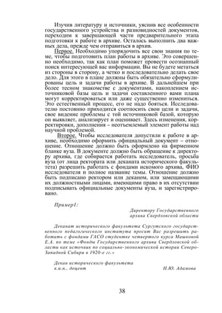 38
Изучив литературу и источники, уяснив все особенности
государственного устройства и разновидностей документов,
переходим к завершающей части предварительного этапа
подготовки к работе в архиве. Осталось выполнить два важ-
ных дела, прежде чем отправиться в архив.
Первое. Необходимо упорядочить все свои знания по те-
ме, чтобы подготовить план работы в архиве. Это совершен-
но необходимо, так как план поможет провести осознанный
поиск интересующей вас информации. Вы не будете метаться
из стороны в сторону, а четко и последовательно делать свое
дело. Для этого в плане должны быть обязательно сформули-
рованы цель и задачи работы в архиве. В дальнейшем при
более тесном знакомстве с документами, накоплением ис-
точниковой базы цель и задачи составленного вами плана
могут корректироваться или даже существенно измениться.
Это естественный процесс, его не надо бояться. Исследова-
телю постоянно приходится соотносить свои цели и задачи,
свое видение проблемы с той источниковой базой, которую
он выявляет, анализирует и оценивает. Здесь изменения, кор-
ректировки, дополнения – неотъемлемый элемент работы над
научной проблемой.
Второе. Чтобы исследователя допустили к работе в ар-
хиве, необходимо оформить официальный документ – отно-
шение. Отношение должно быть оформлено на фирменном
бланке вуза. В документе должно быть обращение к директо-
ру архива, где собирается работать исследователь, просьба
вуза (от лица ректората или деканата исторического факуль-
тета) разрешить работать с фондами искомого архива, ФИО
исследователя и полное название темы. Отношение должно
быть подписано ректором или деканом, или замещающими
их должностными лицами, имеющими право в их отсутствии
подписывать официальные документы вуза, и зарегистриро-
вано.
Пример1:
Директору Государственного
архива Свердловской области
Деканат исторического факультета Сургутского государст-
венного педагогического института просит Вас разрешить ра-
ботать с фондами ГАСО студентке четвертого курса Машковой
Е.А. по теме «Фонды Государственного архива Свердловской об-
ласти как источник по социально-экономической истории Северо-
Западной Сибири в 1920-е гг.»
Декан исторического факультета
к.и.н., доцент Н.Ю. Адамова
Copyright ОАО «ЦКБ «БИБКОМ» & ООО «Aгентство Kнига-Cервис»
 