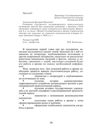 39
Пример2:
Директору Государственного
архива Свердловской области
Коновалову В.И.
Уважаемый Валерий Иванович!
Ректорат Сургутского государственного педагогического
института просит Вас разрешить работать с фондами ГАСО
студентке четвертого курса исторического факультета Машко-
вой Е.А. по теме «Фонды Государственного архива Свердловской
области как источник по социально-экономической истории Се-
веро-Западной Сибири в 1920-е гг.»
Ректор СурГПИ
д.п.н , профессор Н.В. Коноплина
В заключение первой главы еще раз подчеркнем, на-
сколько исследователь владеет темой, насколько он с ней оз-
накомлен по литературе, опубликованным источникам и
другим неархивным материалам, насколько он располагает
известным минимумом сведений о фактах, именах и со-
бытиях, связанных с темой, настолько успешной будет
его работа в архиве по поиску необходимой информа-
ции.
Итак, подведем итог. Для успешной работы в архиве не-
обходимо провести важную подготовительную работу, со-
стоящую из следующих этапов:
• знакомство с литературой и опубликованны-
ми источниками по теме;
• изучение истории административно-
территориального устройства интересующего региона в рас-
сматриваемый хронологический период;
• изучение истории государственных учрежде-
ний и их местной специфики в рассматриваемый хронологи-
ческий период;
• знакомство с возможными разновидностями
документов;
• подготовка плана работы в архиве с четко
сформулированными целью и задачами;
• оформление необходимых документов для ра-
боты в архиве.
Copyright ОАО «ЦКБ «БИБКОМ» & ООО «Aгентство Kнига-Cервис»
 