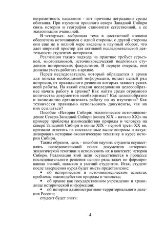 4
неграмотность населения - вот причины деградации среды
обитания. При изучении прошлого севера Западной Сибири
связь истории и географии становится естественной, а ее
экологизация очевидной.
В-четвертых: выбранная тема в достаточной степени
обеспечена источниками с одной стороны, с другой стороны
они еще не в полной мере введены в научный оборот, что
дает широкий простор для активной исследовательской дея-
тельности студентам-историкам.
Реализация такого подхода на практике требует серьез-
ной, многоплановой, источниковедческой подготовки сту-
дентов исторических факультетов. В первую очередь, они
должны уметь работать в архиве.
Перед исследователем, который обращается в архив
для поиска необходимой информации, встает целый ряд
вопросов, от правильного решения которых зависит успех
всей работы. На какой стадии исследования целесообраз-
нее начать работу в архиве? Как найти среди огромного
количества документов необходимые? Как целесообразно
и экономично организовать работу по их изучению? Как
технически правильно использовать документы, как на
них ссылаться?
Пособие «История Сибири: экологическое источникове-
дение Северо-Западной Сибири (конец XIX – начало XX)» на
примере проблемы взаимодействия природы и человека на
севере Западной Сибири в конце XIX - первой трети XX вв.
призвано ответить на поставленные выше вопросы и актуа-
лизировать историко-экологическую тематику в курсе исто-
рии Сибири.
Таким образом, цель - пособия научить студента осущест-
влять исследовательский поиск документов историко-
экологической тематики и использовать их в контексте истории
Сибири. Реализация этой цели осуществляется в процессе
последовательного решения целого ряда задач по формиро-
ванию знаний, навыков и умений студентов. Итак, студент
после завершения курса будет иметь представление:
• об историческом и источниковедческом аспектах
проблемы взаимодействия природы и человека;
• об архиве как государственном учреждении и храни-
лище исторической информации;
• об истории административно-территориального деле-
ния России;
студент будет знать:
Copyright ОАО «ЦКБ «БИБКОМ» & ООО «Aгентство Kнига-Cервис»
 