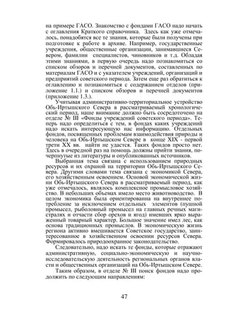 47
на примере ГАСО. Знакомство с фондами ГАСО надо начать
с оглавления Краткого справочника. Здесь как уже отмеча-
лось, понадобятся все те знания, которые были получены при
подготовке к работе в архиве. Например, государственные
учреждения, общественные организации, занимавшиеся Се-
вером, фамилии специалистов, чиновников и т.д. Обладая
этими знаниями, в первую очередь надо познакомиться со
списком обзоров и перечней документов, составленных по
материалам ГАСО и с указателем учреждений, организаций и
предприятий советского периода. Затем еще раз обратиться к
оглавлению и познакомиться с содержанием отделов (при-
ложение 1.1.) и списком обзоров и перечней документов
(приложение 1.3.).
Учитывая административно-территориальное устройство
Обь-Иртышского Севера в рассматриваемый хронологиче-
ский период, наше внимание должно быть сосредоточено на
отделе № III «Фонды учреждений советского периода». Те-
перь надо определиться с тем, в фондах каких учреждений
надо искать интересующую нас информацию. Отдельных
фондов, посвященных проблемам взаимодействия природы и
человека на Обь-Иртышском Севере в конце XIX - первой
трети XX вв. найти не удастся. Таких фондов просто нет.
Здесь в очередной раз на помощь должны прийти знания, по-
черпнутые из литературы и опубликованных источников.
Выбранная тема связана с использованием природных
ресурсов и их охраной на территории Обь-Иртышского Се-
вера. Другими словами тема связана с экономикой Севера,
его хозяйственным освоением. Основой экономической жиз-
ни Обь-Иртышского Севера в рассматриваемый период, как
уже отмечалось, являлось комплексное промысловое хозяй-
ство. В небольших объемах имело место животноводство. В
целом экономика была ориентированна на внутреннее по-
требление за исключением отдельных элементов (пушной
промысел, рыболовный промысел на главных речных маги-
стралях и отчасти сбор орехов и ягод) имевших ярко выра-
женный товарный характер. Большое значение имел лес, как
основа традиционных промыслов. В экономическую жизнь
региона активно вмешивается Советское государство, заин-
тересованное в хозяйственном освоении ресурсов Севера.
Формировалось природоохранное законодательство.
Следовательно, надо искать те фонды, которые отражают
административную, социально-экономическую и научно-
исследовательскую деятельность региональных органов вла-
сти и общественных организаций на Обь-Иртышском Севере.
Таким образом, в отделе № III поиск фондов надо про-
должить по следующим направлениям:
Copyright ОАО «ЦКБ «БИБКОМ» & ООО «Aгентство Kнига-Cервис»
 