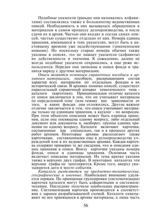 56
Подобные указатели (раньше они назывались алфави-
тами) составлялись также к большинству ведомственных
описей. Необходимость в них вызывалась обращением к
материалам в самом процессе делопроизводства, и после
сдачи их в архив. Частью они входят в состав самих опи-
сей, частью существуют отдельно от них. Номера единиц
хранения, имеющиеся в этих указателях, могут быть к на-
стоящему времени уже недействующими (замененными
новыми). Но поскольку старые номера обычно также
указаны в описях, это не лишает указатели (алфавиты)
их действенности и значения. К сожалению, далеко не
всегда подобные указатели сохранились, а еще реже ис-
пользуются. Нередко они записаны в описи фонда и хра-
нятся наряду с другими материалами.
Описи являются основным справочным пособием к ар-
хивным материалам, пособием, раскрывающим состав
характер всех материалов по отдельным фондам в их
исторической связи. В архивах помимо описей, существует
параллельный справочный аппарат тематического типа -
каталоги (картотеки). Принципиальное отличие каталога
от описи заключается в том, что он учитывает материалы
по определенной теме (или темам) вне зависимости от
того, в каких фондах они отложились. Другое важное
отличие заключается в том, что описи учитывают материа-
лы только по единицам хранения, а каталог - по вопросам.
При этом объектом описания может быть единица хране-
ния, если она посвящена одному вопросу, либо отдельный
документ или документы и, наоборот, группы единиц хра-
нения по одному вопросу. Каталоги включают карточки,
составленные как специально, так и в процессе других
работ архивов. Некоторые архивы располагают также
карточками, составленными еще в делопроизводстве уч-
реждений или в их ведомственных архивах. Каждая карточ-
ка содержит примерно те же сведения, что и описания еди-
ниц хранения в описи. Внизу карточки указаны номера
фонда, описи и единицы хранения. Основная часть
включает описание материалов. Их тема кратко указана
также в верхних двух графах. В некоторых каталогах эти
верхние графы не заполняются. Кроме того, вверху ука-
зываются дата и место события.
Каталоги разделяются на предметно-тематические,
географические и именные. Наибольшее внимание уделя-
ется первым. По принципам группировки (систематизации)
карточек каталоги могут быть алфавитными и системати-
ческими. Последние получили наибольшее распростране-
ние. Систематизация карточек производится в соответст-
вии с заранее разрабатываемой схемой. Каталоги охваты-
вают не все хранящиеся в архиве материалы, а лишь часть
Copyright ОАО «ЦКБ «БИБКОМ» & ООО «Aгентство Kнига-Cервис»
 