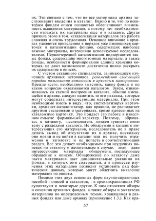 57
их. Это связано с тем, что не все материалы архива за-
служивают введения в каталог. Важно и то, что по неко-
торым фондам описи полностью обеспечивают возмож-
ность выявления материалов, а потому нет необходимо-
сти отражать их материалы еще и в каталоге. Другая
причина этого в том, каталогизация материалов это работа
сложная и очень трудоемкая. Основное внимание в архи-
вах уделяется приведению в порядок уже имеющихся кар-
точек и каталогизации фондов, содержащих наиболее
важные материалы, интенсивно используемые исследова-
телями. Первоочередной каталогизации подвергаются так-
же фонды, содержащие многотомные материалы, а также
фонды, особенности формирования единиц хранения ко-
торых, не дают возможности достаточно полно раскрыть
их содержание в описях.
С учетом сказанного специалисты, занимающиеся изу-
чением архивных источников, рекомендуют следующий
порядок пользования каталогом к архивным материалам.
Прежде всего, необходимо выяснить, какие фонды и по
каким вопросам охватываются каталогом. Затем, ознако-
мившись со схемой построения каталога, обычно имею-
щейся в архиве, следует наметить те его разделы, которые
могут содержать интересующие материалы. При этом
необходимо иметь в виду, что, систематизируя карточ-
ки, архивист-каталогизатор, как правило, не располагает
другими сведениями о материалах, кроме вынесенных на
каталожную карточку. Это придает его работе в извест-
ном смысле формальный характер. Поэтому, обраща-
ясь к каталогу, исследователь должен «увязать» свою
тему с разделами каталога. Не обнаружив в каталоге ин-
тересующих его материалов, исследователь не в праве
делать вывод об отсутствии их в архиве, поскольку
они могли и не войти в каталог или не получить отра-
жения в заголовке и не попасть в соответствующий
раздел. Все это делает необходимым при неудачных по-
исках по каталогу и желательным в случае, если даже
интересующие материалы обнаружены, последующее
обращение к описям. Обнаружение по каталогу даже
части материалов даст дополнительные указания на
фонды, в которых они содержатся, а в процессе изу-
чения этих материалов позволит установить ряд фак-
тических данных, которые могут облегчить выявление
материалов по описям.
Помимо этих двух основных форм научно-справочных
пособий - описей и каталогов, - в архивохранилищах РФ
существуют и некоторые другие. К ним относятся обзоры
и описания архивных фондов, а также обзоры и указатели
материалов по определенным темам, хранящимся в раз-
ных фондах или даже архивах (приложение 1.3.). Как пра-
Copyright ОАО «ЦКБ «БИБКОМ» & ООО «Aгентство Kнига-Cервис»
 