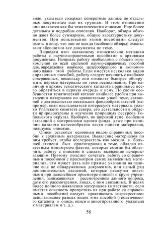 58
вило, указатели содержат конкретные данные по отдель-
ным документам или их группам. В этом отношении
они являются как бы тематическими описями. Еще более
детальны и подробны описания. Наоборот, обзоры обыч-
но дают более суммарную, общую характеристику доку-
ментов. При пользовании этими пособиями следует
иметь в виду, что они не всегда (особенно обзоры) охваты-
вают абсолютно все документы по теме.
Подведем итог сказанному относительно методики
работы с научно-справочными пособиями к архивным
документам. Начинать работу необходимо с общего озна-
комления со всей системой научно-справочных пособий
для, определения наиболее целесообразного и экономич-
ного плана этой работы. Если имеется несколько видов
справочных пособий, работу следует начинать с наиболее
совершенных, поскольку они позволят быстрее обнару-
жить первые материалы по теме исследования. При на-
личии в архиве тематического каталога правильнее все-
го обратиться в первую очередь к нему. По своим осо-
бенностям тематический каталог наиболее удобен при вы-
явлении материалов по сравнительно узкой теме, связан-
ной с деятельностью нескольких фондообразователей (на-
пример, если исследователя интересуют материалы толь-
ко Уралского комитета севера, его деятельности в облас-
ти природоохраны и изучения природных ресурсов То-
больского округа). Наоборот, по широкой теме, особенно
связанной с материалами одного фонда, даже при нали-
чии каталога целесообразно вести поиски материалов,
пользуясь описями.
Описи остаются основным видом справочных посо-
бий к архивным материалам. Выявление материалов по
ним требует, чтобы исследователь как можно в боль-
шей степени был ориентирован в теме, обладал из-
вестным минимумом фактов, которые смогли бы облег-
чить работу с описями и сделать выявление исчерпы-
вающим. Поэтому полезно сочетать работу сo справоч-
ными пособиями с просмотром самих выявленных мате-
риалов, что может дать или прямые указания на нали-
чие еще не обнаруженных документов, или целый ряд
дополнительных сведений, которые окажутся полез-
ными при дальнейшем просмотре описей: о круге учреж-
дений, занимавшихся рассмотрением данного вопроса,
дате его рассмотрения, лицах, с ним связанных. В целях
более полного выявления материалов (в частности, если
имеется опасность пропустить их при работе со справоч-
ными пособиями) следует практиковать «перекрестное»
использование разных видов этих пособий (тематическо-
го каталога и описи, описи и аннотированного указателя
к материалам и т. д.).
Copyright ОАО «ЦКБ «БИБКОМ» & ООО «Aгентство Kнига-Cервис»
 