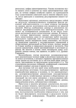 62
рительные, цифры ориентировочные. Таково положение все-
го нашего учета и конечно на таких ориентировочных циф-
рах, не точных цифрах хозяйство строить на одиннадцатом
году существования советской власти никоим образом нель-
зя, когда приходим к плановому регулированию нашего хо-
зяйства»
Некоторые архивные документы представляют собой
не результат непосредственного отражения фактов ре-
альной действительности, а в свою очередь построены
на данных других источников или являются их простой
сводкой. Иногда сообщаемые данные в документах яв-
ляются предварительными или приблизительными, что
может не оговариваться специально. К их числу отно-
сятся различного рода статистические данные. В некото-
рых случаях фактические данные документов могут
быть заимствованы даже из литературы: работ исследо-
вательского характера или из статистических изданий.
Например, анализ материалов также показывает, что вплоть
до проведения переписи у государственных учреждений и
общественных организаций не было четких, полных данных
по Северу вообще и природным ресурсам в частности. Они
носили отрывочный, порой противоречивый и неточный ха-
рактер. Во многом в основе таких материалов лежат уста-
ревшие данные взятые, как правило, из работ А.А. Дунина-
Горкавича.
Целесообразно, изучая различную делопроизводствен-
ную документацию полную цифр и различных выводов, вес-
ти поиск источников, в которых отражены противоположные
точки зрения на состояние дел в той или иной сфере деятель-
ности, предложения по преодолению недостатков и т.д. Это
стенограммы различных собраний, конференций, совещаний,
которые содержат доклады и прения по ним.
Для изучения той или иной темы необходимо использо-
вать различные источники. Если рассматривается проблема
взаимодействия природы и человека, то это законодательст-
во, делопроизводственная документация государственных
органов власти, хозяйственных органов и общественных ор-
ганизаций так или иначе связанных с использованием при-
родных ресурсов и их охраной, картографические данные,
периодическая печать, публицистика и мемуары.
Приступая к анализу архивных документов, исследо-
ватель должен помнить, критический подход к выявлен-
ным источникам полезен и необходим.
Вооружившись критическим отношением к источни-
кам, исследователю необходимо определиться с тем, как
он будет фиксировать полученную в результате изуче-
ния документов информацию. Подробно рассмотрим
этот вопрос.
Copyright ОАО «ЦКБ «БИБКОМ» & ООО «Aгентство Kнига-Cервис»
 