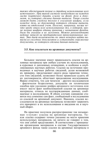 66
также обеспечивает полное и стройное использование всех
источников». При такой системе необходимо на каждом
листе (карточке) давать ссылку на фонд, дело и доку-
мент, из которых сделана данная выписка. Такая ссылка
может быть сведена только к указанию шифра, если
каждое дело, из документов которого сделаны выписки,
взято на отдельный учет. Полезно, например, вести не-
что вроде описи всех использованных дел, в которой, кро-
ме полных шифров единиц хранения с названиями фондов,
были бы указаны и их заголовки. Можно рекомендовать
ведение записей на предварительно пронумерованных лис-
тах. Это дает возможность по этим номерам найти вы-
писки из соседних документов и установить окружение
документа, из которого сделана данная выписка.
3.5. Как ссылаться на архивные документы?
Большое значение имеет правильность ссылок на ар-
хивные материалы при любых случаях их использования,
в курсовых и дипломных сочинениях, и особенно в опуб-
ликованных научных работах. Ссылки на источники при-
водимых в научных работах сведений, делая возможной
их проверку, представляют своего рода гарантию точно-
сти этих сведений, позволяют более правильно судить об
их достоверности, облегчают продолжение исследования.
Важно отметить, что для читателя - другого исследователя
- фактически безразлично, допущена ли техническая
ошибка при указании шифра архивного источника или
имеет место факт необоснованной ссылки на архивные
материалы, отнюдь не подтверждающие данные, сооб-
щаемые в исследовании. В обоих случаях одинаково ста-
вится под сомнение сам факт, сообщаемый в исследовании
со ссылкой на архивный документ. Наконец, ссылки ис-
следователя на архивные материалы позволяют закрепить
его приоритет в их использовании и введении их в науч-
ный оборот.
На практике получила распространение так называе-
мая «глухая» ссылка на архивные материалы. Та-
кая ссылка содержит точное указание на место хранения
используемых материалов, но ничего не говорит о том,
что они собой представляют. В соответствии с принципа-
ми организации материалов в составе Государственного
архивного фонда такие ссылки на архивные материалы в
Copyright ОАО «ЦКБ «БИБКОМ» & ООО «Aгентство Kнига-Cервис»
 
