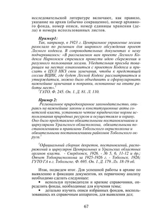 67
исследовательской литературе включают, как правило,
указание на архив (обычно сокращенно), номер архивно-
го фонда, номер описи, номер единицы хранения (де-
ла) и номера использованных листов.
Пример1:
Так, например, в 1923 г. Центральное управление лесами
разослало по регионам для широкого обсуждения проект
Лесного кодекса. В сопроводительных документах к нему
подчеркивалось: «В рассылаемом вам проекте Лесного Ко-
декса Наркомзем стремился провести идею сбережения и
разумного пользования лесами. Убедительная просьба това-
рищам на местах ознакомиться с проектом Кодекса и при-
слать в ЦУЛ НКЗ свои замечания, чтобы к предстоящей
сессии ВЦИК, где будет Лесной Кодекс рассматриваться и
утверждаться, можно было объединить и сформулировать
важнейшие замечания и поправки, основанные на опыте ра-
боты мест».1
1
ГАТО. Ф. 245. Оп. 1. Д. 81. Л. 110.
Пример 2:
Региональное природоохранное законодательство, опи-
раясь на важнейшие законы и конституционные акты со-
ветской власти, установило четкие юридические нормы ис-
пользования природных ресурсов и осуществляло и охрану.
Оно было представлено обязательными постановлениями и
циркулярами Уральского облисполкома, обязательными по-
становлениями и правилами Тобольского окрисполкома и
обязательными постановлениями райкомов Тобольского ок-
руга.1
1
Официальный сборник декретов, постановлений, распо-
ряжений и циркуляров Центральных и Уральских областных
органов власти. - Свердловск, 1926. - № 5, 6, 11-12 и др.;
Отчет Тобокрисполкома за 1925-1926 г. - Тобольск. 1926;
ГУТО ГА в г. Тобольске. Ф. 695. Оп. 1. Д. 179. Лл. 18-19 об.
Итак, подведем итог. Для успешной работы в архиве по
выявлению и фиксации документов, их первичному анализу
необходимо сделать следующее:
• используя путеводители и краткие справочники, оп-
ределить фонды, необходимые для изучения темы;
• детально изучить описи избранных фондов, восполь-
зовавшись их справочным аппаратом, для выявления дел;
Copyright ОАО «ЦКБ «БИБКОМ» & ООО «Aгентство Kнига-Cервис»
 