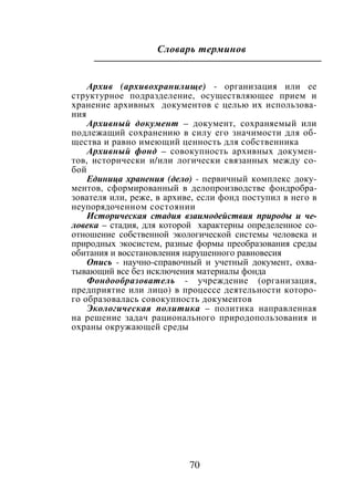 70
Словарь терминов
Архив (архивохранилище) - организация или ее
структурное подразделение, осуществляющее прием и
хранение архивных документов с целью их использова-
ния
Архивный документ – документ, сохраняемый или
подлежащий сохранению в силу его значимости для об-
щества и равно имеющий ценность для собственника
Архивный фонд – совокупность архивных докумен-
тов, исторически и/или логически связанных между со-
бой
Единица хранения (дело) - первичный комплекс доку-
ментов, сформированный в делопроизводстве фондробра-
зователя или, реже, в архиве, если фонд поступил в него в
неупорядоченном состоянии
Историческая стадия взаимодействия природы и че-
ловека – стадия, для которой характерны определенное со-
отношение собственной экологической системы человека и
природных экосистем, разные формы преобразования среды
обитания и восстановления нарушенного равновесия
Опись - научно-справочный и учетный документ, охва-
тывающий все без исключения материалы фонда
Фондообразователь - учреждение (организация,
предприятие или лицо) в процессе деятельности которо-
го образовалась совокупность документов
Экологическая политика – политика направленная
на решение задач рационального природопользования и
охраны окружающей среды
Copyright ОАО «ЦКБ «БИБКОМ» & ООО «Aгентство Kнига-Cервис»
 