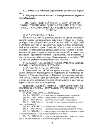 74
1.2. Отдел III «Фонды учреждений советского перио-
да».
1. Государственная власть. Государственное управле-
ние (фрагмент)
ИСПОЛНИТЕЛЬНЫЙ КОМИТЕТ ЕКАТЕРИНБУРГ-
СКОГО ГУБЕРНСКОГО СОВЕТА РАБОЧИХ, КРЕСТЬЯН-
СКИХ И КРАСНОАРМЕЙСКИХ ДЕПУТАТОВ (ГУБИС-
ПОЛКОМ)
Ф. Р-7, 1919-1923 гг., 214 дел.
Исполнительный и распорядительный орган государст-
венной власти на территории губернии. Избран на I Екате-
ринбургском губернском съезде Советов 11-15 октября 1919
г. Аппарат состоял из президиума, секретариата, хозяйствен-
ной части и бухгалтерии. В состав губисполкома входило 14
отделов. Контролировал деятельность всех Советов и испол-
комов губернии с правом отмены их решений, а также дея-
тельность правительственных учреждений, не входящих в
состав отделов губисполкома. Ликвидирован в декабре 1923
г. в связи с упразднением губернского деления.
УРАЛЬСКИЙ ОБЛАСТНОЙ СОВЕТ РАБОЧИХ, КРЕСТЬ-
ЯНСКИХИСОЛДАТСКИХДЕПУТАТОВ
Ф. Р-1913, 1918-1921 гг., 103 дела.
III областной съезд Советов Урала в январе 1918 г. объе-
динил Вятскую, Оренбургскую, Пермскую и Уфимскую гу-
бернию в Уральскую область. Высшим органом был област-
ной съезд Советов. Для руководства текущей работой был
избран исполнительный комитет-облисполком, в составе ко-
торого создавались комиссариаты.
ИСПОЛНИТЕЛЬНЫЙ КОМИТЕТ СВЕРДЛОВСКОГО ОБ-
ЛАСТНОГО СОВЕТА ДЕПУТАТОВ ТРУДЯЩИХСЯ (ОБЛ-
ИСПОЛКОМ)
Ф. Р-88, 1920-1975 гг., 43393 дела.
On. 1— 1923-1960 гг. — президиум, секретариат, орготдел.
On. 1л— 1942-1975гг. — документы по награждению.
On. 2— 1934-1975 гг. — протокольная часть, канцелярия.
On. 3— 1924-1934 гг. — личный состав райисполкомов и совет-
ских учреждений.
On. 4— 1929-1936 гг. — личные дела членов исполкомов.
On. 5— 1924-1935 гг. — Комитет содействия народам Севера.
On. 6— 1929-1935 гг. — дела раскулаченных, спецпереселенцев
о восстановлении и лишении избирательных прав.
On. 7— 1929-1936 гг.—дела раскулаченных, спецпереселен-
цев о восстановлении и лишении избирательных прав.
Copyright ОАО «ЦКБ «БИБКОМ» & ООО «Aгентство Kнига-Cервис»
 