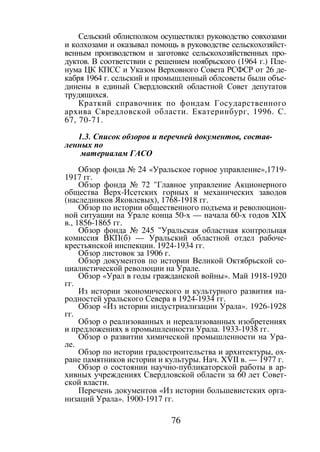 76
Сельский облисполком осуществлял руководство совхозами
и колхозами и оказывал помощь в руководстве сельскохозяйст-
венным производством и заготовке сельскохозяйственных про-
дуктов. В соответствии с решением ноябрьского (1964 г.) Пле-
нума ЦК КПСС и Указом Верховного Совета РСФСР от 26 де-
кабря 1964 г. сельский и промышленный облсоветы были объе-
динены в единый Свердловский областной Совет депутатов
трудящихся.
Краткий справочник по фондам Государственного
архива Свредловской области. Екатеринбург, 1996. С.
67, 70-71.
1.3. Список обзоров и перечней документов, состав-
ленных по
материалам ГАСО
Обзор фонда № 24 «Уральское горное управление»,1719-
1917 гг.
Обзор фонда № 72 "Главное управление Акционерного
общества Верх-Исетских горных и механических заводов
(наследников Яковлевых), 1768-1918 гг.
Обзор по истории общественного подъема и революцион-
ной ситуации на Урале конца 50-х — начала 60-х годов XIX
в., 1856-1865 гг.
Обзор фонда № 245 "Уральская областная контрольная
комиссия ВКП(б) — Уральский областной отдел рабоче-
крестьянской инспекции. 1924-1934 гг.
Обзор листовок за 1906 г.
Обзор документов по истории Великой Октябрьской со-
циалистической революции на Урале.
Обзор «Урал в годы гражданской войны». Май 1918-1920
гг.
Из истории экономического и культурного развития на-
родностей уральского Севера в 1924-1934 гг.
Обзор «Из истории индустриализации Урала». 1926-1928
гг.
Обзор о реализованных и нереализованных изобретениях
и предложениях в промышленности Урала. 1933-1938 гг.
Обзор о развитии химической промышленности на Ура-
ле.
Обзор по истории градостроительства и архитектуры, ох-
ране памятников истории и культуры. Нач. XVII в. — 1977 г.
Обзор о состоянии научно-публикаторской работы в ар-
хивных учреждениях Свердловской области за 60 лет Совет-
ской власти.
Перечень документов «Из истории большевистских орга-
низаций Урала». 1900-1917 гг.
Copyright ОАО «ЦКБ «БИБКОМ» & ООО «Aгентство Kнига-Cервис»
 