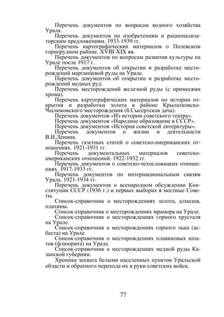 77
Перечень документов по вопросам водного хозяйства
Урала.
Перечень документов по изобретениям и рационализа-
торским предложениям. 1933-1939 гг.
Перечень картографических материалов о Полевском
горнорудном районе. XVIII-XIX вв.
Перечень документов по вопросам развития культуры на
Урале после 1917 г.
Перечень документов об открытии и разработке место-
рождений марганцевой руды на Урале.
Перечень документов об открытии и разработке место-
рождений медных руд.
Перечень месторождений железной руды (с примесями
хрома).
Перечень картографических материалов по истории от-
крытия и разработки золота в районе Крылатковско-
Чесноковского месторождения (б.Сысертская дача).
Перечень документов «Из истории советского театра».
Перечень документов «Народное образование в СССР».
Перечень документов «История советской литературы».
Перечень документов о жизни и деятельности
В.И.Ленина.
Перечень газетных статей о советско-американских от-
ношениях. 1921-1931 гг.
Перечень документальных материалов советско-
американских отношений. 1922-1932 гг.
Перечень документов о советско-чехословацких отноше-
ниях. 1917-1933 гг.
Перечень документов по интернациональным связям
Урала. 1921-1934 гг.
Перечень документов о всенародном обсуждении Кон-
ституции СССР (1936 г.) и первых выборах в местные Сове-
ты.
Список-справочник о месторождениях золота, алмазов,
платины.
Список-справочник о месторождениях мрамора на Урале.
Список-справочник о месторождениях горного хрусталя
на Урале.
Список-справочник о месторождениях горного льна (ас-
беста) на Урале.
Список-справочник о месторождениях плавиковых шпа-
тов (флюорита) на Урале.
Список-справочник о месторождениях медной руды Ка-
занской губернии.
Хроника захвата белыми населенных пунктов Уральской
области и обратного перехода их в руки советских войск.
Copyright ОАО «ЦКБ «БИБКОМ» & ООО «Aгентство Kнига-Cервис»
 