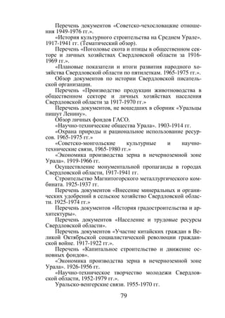 79
Перечень документов «Советско-чехословацкие отноше-
ния 1949-1976 гг.».
«История культурного строительства на Среднем Урале».
1917-1941 гг. (Тематический обзор).
Перечень «Поголовье скота и птицы в общественном сек-
торе и личных хозяйствах Свердловской области за 1916-
1969 гг.».
«Плановые показатели и итоги развития народного хо-
зяйства Свердловской области по пятилеткам. 1965-1975 гг.».
Обзор документов по истории Свердловской писатель-
ской организации.
Перечень «Производство продукции животноводства в
общественном секторе и личных хозяйствах населения
Свердловской области за 1917-1970 гг.»
Перечень документов, не вошедших в сборник «Уральцы
пишут Ленину».
Обзор личных фондов ГАСО.
«Научно-технические общества Урала». 1903-1914 гг.
«Охрана природы и рациональное использование ресур-
сов. 1965-1975 гг.»
«Советско-монгольские культурные и научно-
технические связи, 1965-1980 гг.»
«Экономика производства зерна в нечерноземной зоне
Урала». 1919-1966 гг.
Осуществление монументальной пропаганды в городах
Свердловской области, 1917-1941 гг.
Строительство Магнитогорского металлургического ком-
бината. 1925-1937 гг.
Перечень документов «Внесение минеральных и органи-
ческих удобрений в сельское хозяйство Свердловской облас-
ти. 1925-1974 гг.»
Перечень документов «История градостроительства и ар-
хитектуры».
Перечень документов «Население и трудовые ресурсы
Свердловской области».
Перечень документов «Участие китайских граждан в Ве-
ликой Октябрьской социалистической революции граждан-
ской войне. 1917-1922 гг.».
Перечень «Капитальное строительство и движение ос-
новных фондов».
«Экономика производства зерна в нечерноземной зоне
Урала». 1926-1956 гг.
«Научно-техническое творчество молодежи Свердлов-
ской области, 1952-1979 гг.».
Уральско-венгерские связи. 1955-1970 гг.
Copyright ОАО «ЦКБ «БИБКОМ» & ООО «Aгентство Kнига-Cервис»
 